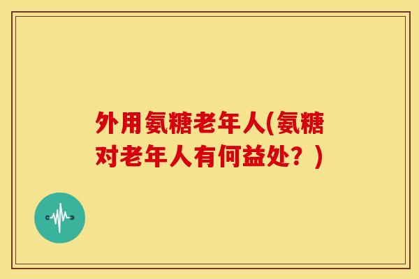 外用氨糖老年人(氨糖对老年人有何益处？)