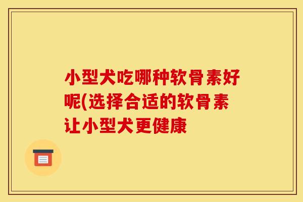 小型犬吃哪种软骨素好呢(选择合适的软骨素让小型犬更健康