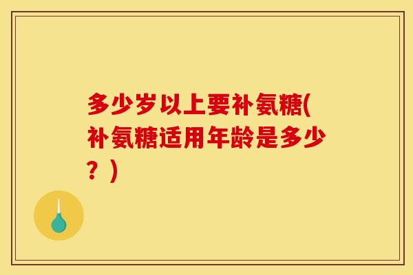 多少岁以上要补氨糖(补氨糖适用年龄是多少?) 多少岁以上要补氨糖(补氨糖适用年龄是多少?)