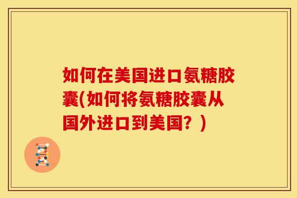 如何在美国进口氨糖胶囊(如何将氨糖胶囊从国外进口到美国？)