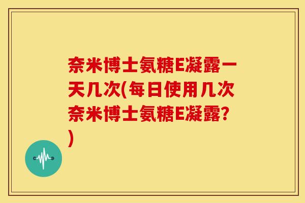 奈米博士氨糖E凝露一天几次(每日使用几次奈米博士氨糖E凝露？)