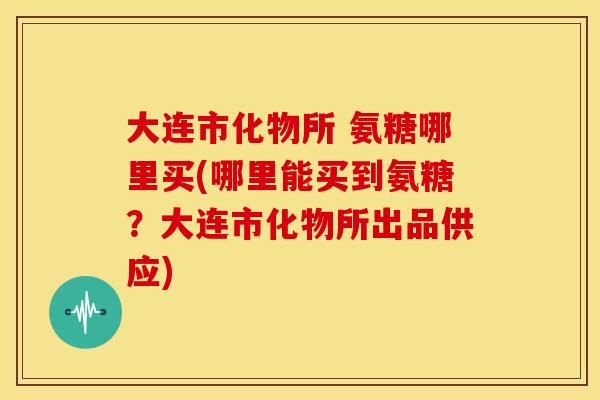 大连市化物所 氨糖哪里买(哪里能买到氨糖？大连市化物所出品供应)