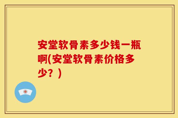 安堂软骨素多少钱一瓶啊(安堂软骨素价格多少？)