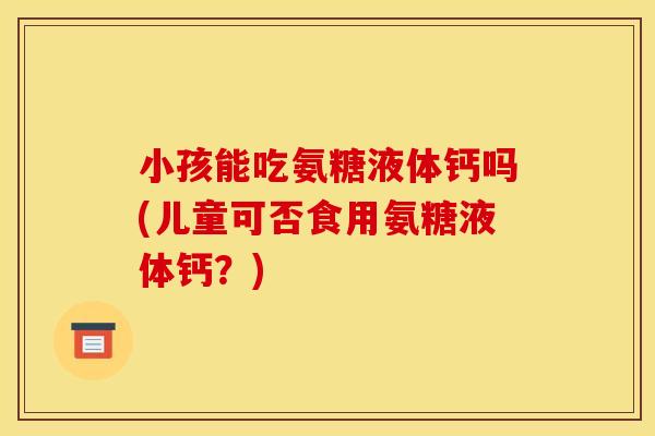 小孩能吃氨糖液体钙吗(儿童可否食用氨糖液体钙？)