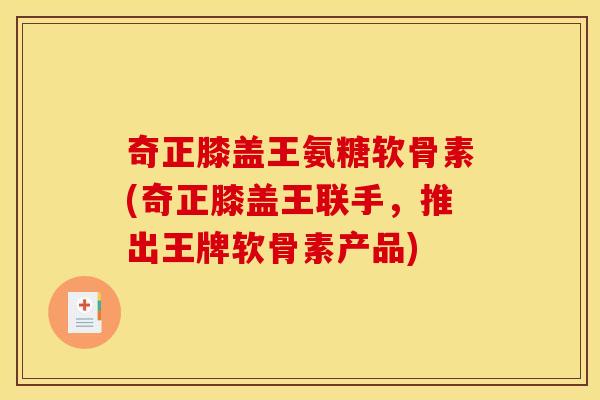 奇正膝盖王氨糖软骨素(奇正膝盖王联手，推出王牌软骨素产品)