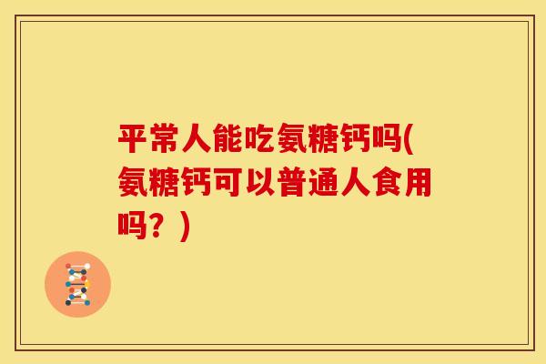 平常人能吃氨糖钙吗(氨糖钙可以普通人食用吗？)