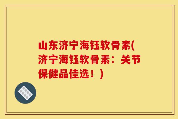 山东济宁海钰软骨素(济宁海钰软骨素：关节保健品佳选！)