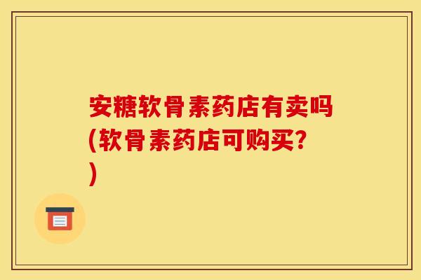 安糖软骨素药店有卖吗(软骨素药店可购买？)