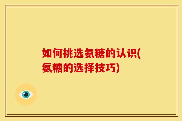 如何挑选氨糖的认识(氨糖的选择技巧)