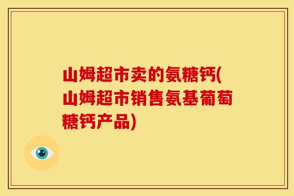 山姆超市卖的氨糖钙(山姆超市销售氨基葡萄糖钙产品)