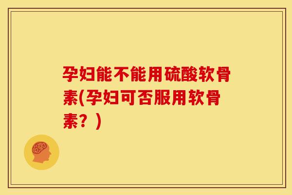 孕妇能不能用硫酸软骨素(孕妇可否服用软骨素?) 孕妇能不能用硫酸软骨素(孕妇可否服用软骨素?)