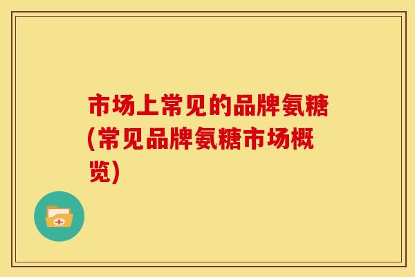 市场上常见的品牌氨糖(常见品牌氨糖市场概览) 市场上常见的品牌氨糖(常见品牌氨糖市场概览)