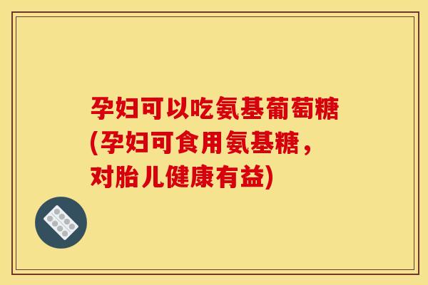 孕妇可以吃氨基葡萄糖(孕妇可食用氨基糖，对胎儿健康有益)