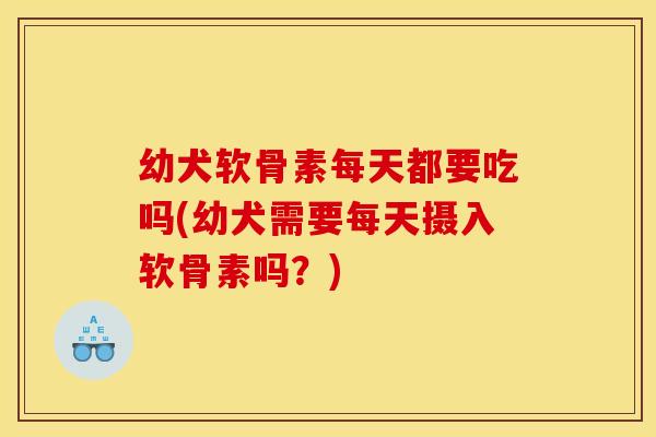 幼犬软骨素每天都要吃吗(幼犬需要每天摄入软骨素吗？)