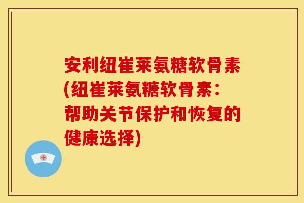 安利纽崔莱氨糖软骨素(纽崔莱氨糖软骨素：帮助关节保护和恢复的健康选择)