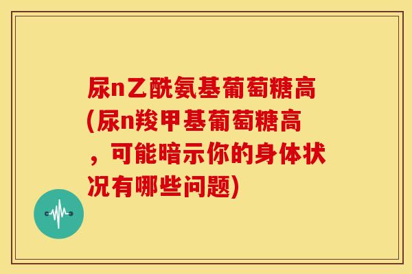 尿n乙酰氨基葡萄糖高(尿n羧甲基葡萄糖高，可能暗示你的身体状况有哪些问题)