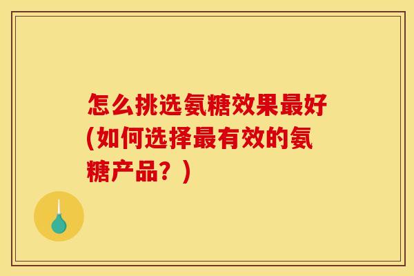 怎么挑选氨糖效果最好(如何选择最有效的氨糖产品？)