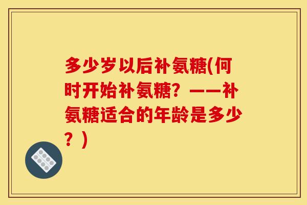 多少岁以后补氨糖(何时开始补氨糖？——补氨糖适合的年龄是多少？)