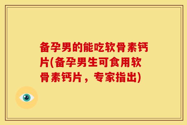 备孕男的能吃软骨素钙片(备孕男生可食用软骨素钙片，专家指出)