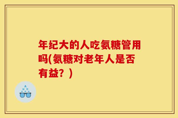 年纪大的人吃氨糖管用吗(氨糖对老年人是否有益？)