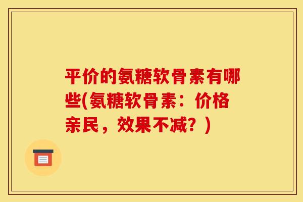 平价的氨糖软骨素有哪些(氨糖软骨素：价格亲民，效果不减？)