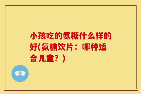 小孩吃的氨糖什么样的好(氨糖饮片：哪种适合儿童？)