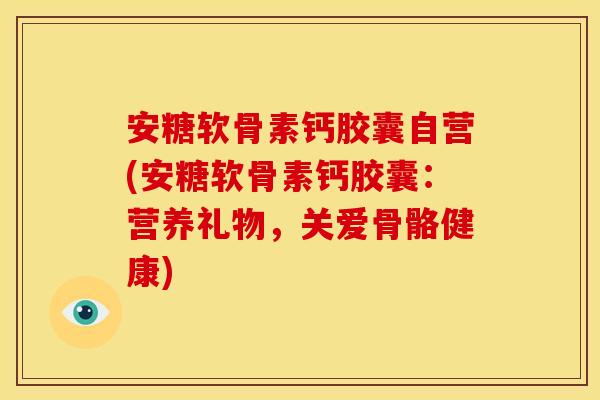 安糖软骨素钙胶囊自营(安糖软骨素钙胶囊：营养礼物，关爱骨骼健康)