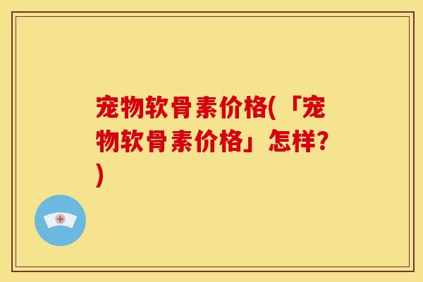 宠物软骨素价格(「宠物软骨素价格」怎样？)