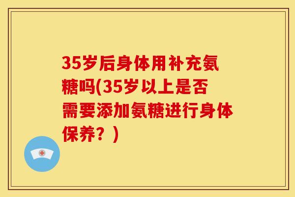 35岁后身体用补充氨糖吗(35岁以上是否需要添加氨糖进行身体保养？)