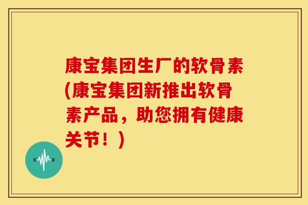 康宝集团生厂的软骨素(康宝集团新推出软骨素产品，助您拥有健康关节！)