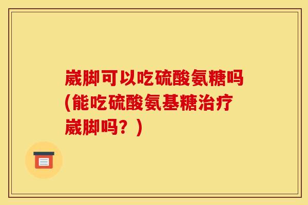 崴脚可以吃硫酸氨糖吗(能吃硫酸氨基糖治疗崴脚吗？)