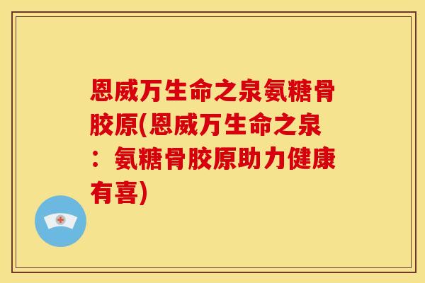 恩威万生命之泉氨糖骨胶原(恩威万生命之泉:氨糖骨胶原助力健康有喜) 恩威万生命之泉氨糖骨胶原(恩威万生命之泉:氨糖骨胶原助力健康有喜)