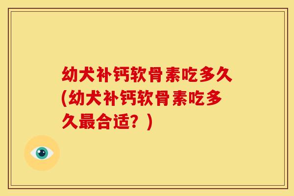 幼犬补钙软骨素吃多久(幼犬补钙软骨素吃多久最合适？)