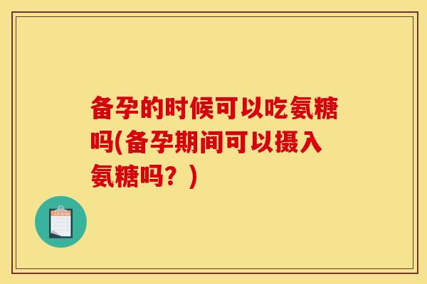 备孕的时候可以吃氨糖吗(备孕期间可以摄入氨糖吗？)