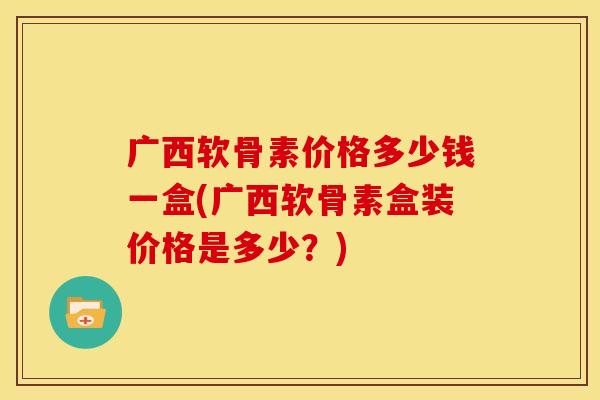 广西软骨素价格多少钱一盒(广西软骨素盒装价格是多少？)