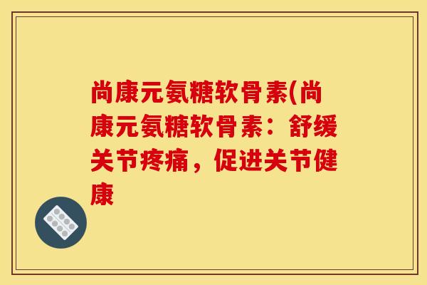 尚康元氨糖软骨素(尚康元氨糖软骨素：舒缓关节疼痛，促进关节健康