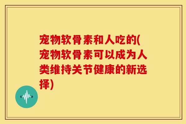 宠物软骨素和人吃的(宠物软骨素可以成为人类维持关节健康的新选择)