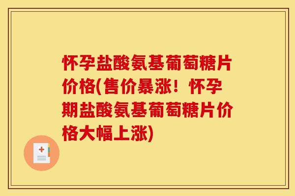 怀孕盐酸氨基葡萄糖片价格(售价暴涨！怀孕期盐酸氨基葡萄糖片价格大幅上涨)
