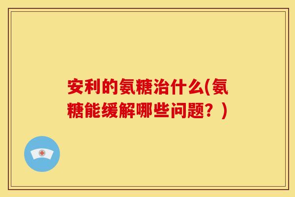 安利的氨糖治什么(氨糖能缓解哪些问题？)