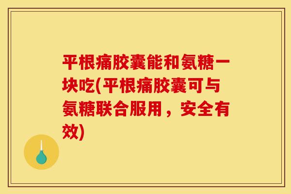 平根痛胶囊能和氨糖一块吃(平根痛胶囊可与氨糖联合服用，安全有效)