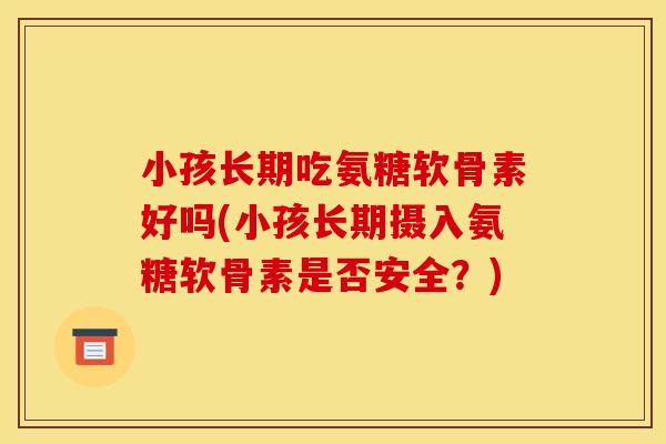 小孩长期吃氨糖软骨素好吗(小孩长期摄入氨糖软骨素是否安全？)