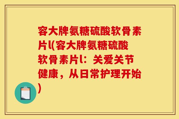 容大牌氨糖硫酸软骨素片l(容大牌氨糖硫酸软骨素片l：关爱关节健康，从日常护理开始)