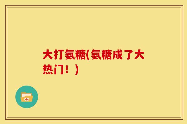 大打氨糖(氨糖成了大热门！)