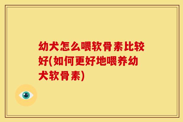 幼犬怎么喂软骨素比较好(如何更好地喂养幼犬软骨素)