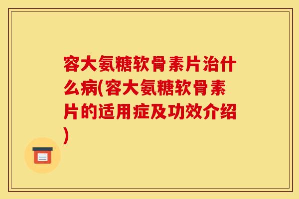 容大氨糖软骨素片什么(容大氨糖软骨素片的适用症及功效介绍)