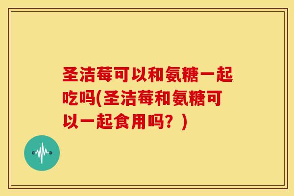 圣洁莓可以和氨糖一起吃吗(圣洁莓和氨糖可以一起食用吗？)