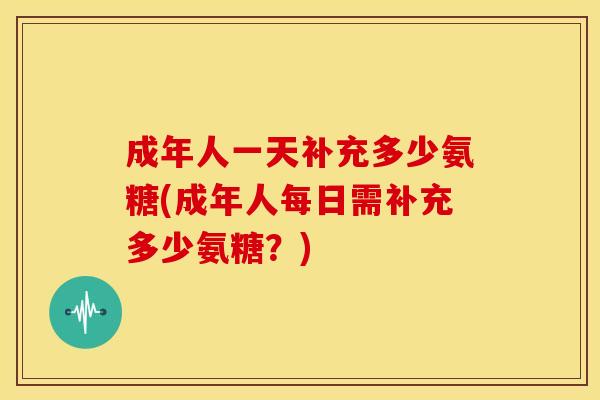 成年人一天补充多少氨糖(成年人每日需补充多少氨糖？)