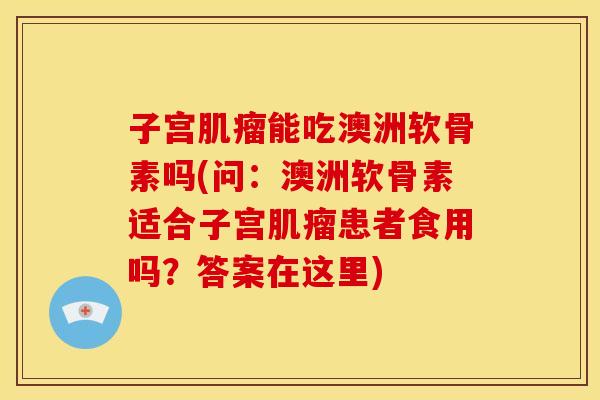 子宫能吃澳洲软骨素吗(问:澳洲软骨素适合子宫患者食用吗?答案在这里) 子宫能吃澳洲软骨素吗(问:澳洲软骨素适合子宫患者食用吗?答案在这里)
