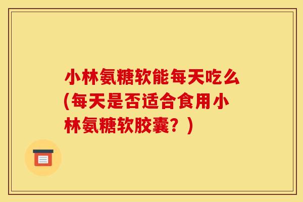 小林氨糖软能每天吃么(每天是否适合食用小林氨糖软胶囊？)