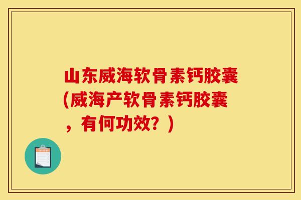 山东威海软骨素钙胶囊(威海产软骨素钙胶囊，有何功效？)